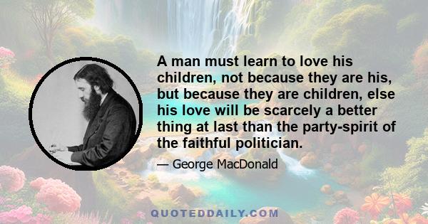 A man must learn to love his children, not because they are his, but because they are children, else his love will be scarcely a better thing at last than the party-spirit of the faithful politician.