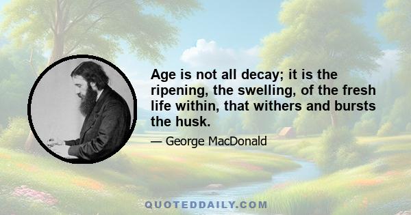 Age is not all decay; it is the ripening, the swelling, of the fresh life within, that withers and bursts the husk.