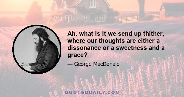 Ah, what is it we send up thither, where our thoughts are either a dissonance or a sweetness and a grace?