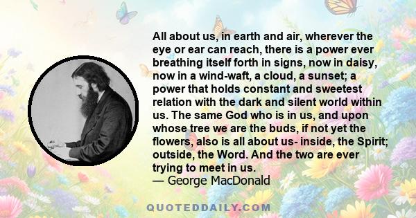 All about us, in earth and air, wherever the eye or ear can reach, there is a power ever breathing itself forth in signs, now in daisy, now in a wind-waft, a cloud, a sunset; a power that holds constant and sweetest