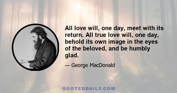 All love will, one day, meet with its return. All true love will, one day, behold its own image in the eyes of the beloved, and be humbly glad.