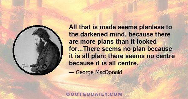 All that is made seems planless to the darkened mind, because there are more plans than it looked for...There seems no plan because it is all plan: there seems no centre because it is all centre.