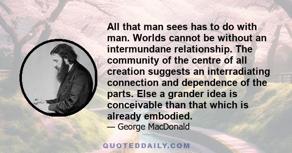 All that man sees has to do with man. Worlds cannot be without an intermundane relationship. The community of the centre of all creation suggests an interradiating connection and dependence of the parts. Else a grander