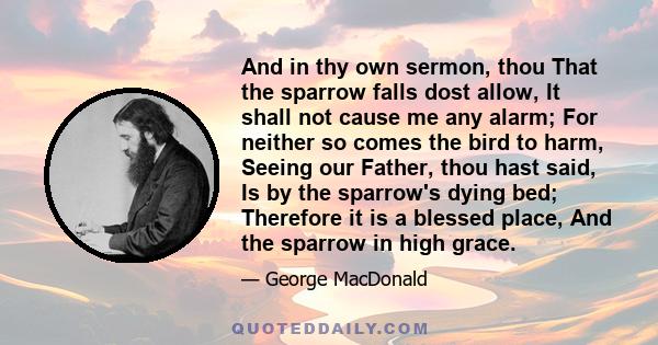 And in thy own sermon, thou That the sparrow falls dost allow, It shall not cause me any alarm; For neither so comes the bird to harm, Seeing our Father, thou hast said, Is by the sparrow's dying bed; Therefore it is a