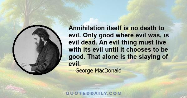 Annihilation itself is no death to evil. Only good where evil was, is evil dead. An evil thing must live with its evil until it chooses to be good. That alone is the slaying of evil.