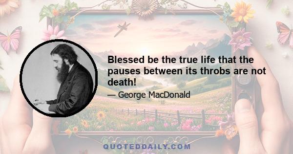 Blessed be the true life that the pauses between its throbs are not death!