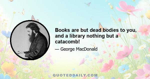 Books are but dead bodies to you, and a library nothing but a catacomb!