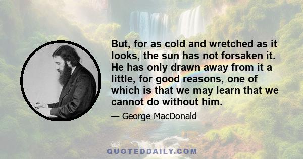 But, for as cold and wretched as it looks, the sun has not forsaken it. He has only drawn away from it a little, for good reasons, one of which is that we may learn that we cannot do without him.