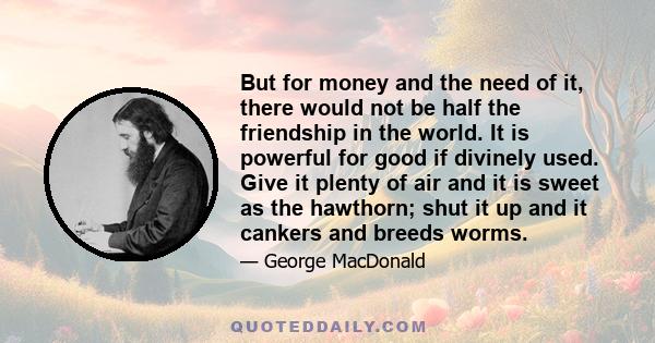 But for money and the need of it, there would not be half the friendship in the world. It is powerful for good if divinely used. Give it plenty of air and it is sweet as the hawthorn; shut it up and it cankers and