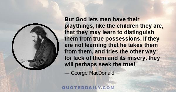 But God lets men have their playthings, like the children they are, that they may learn to distinguish them from true possessions. If they are not learning that he takes them from them, and tries the other way: for lack 