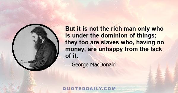 But it is not the rich man only who is under the dominion of things; they too are slaves who, having no money, are unhappy from the lack of it.