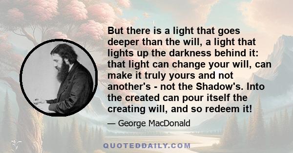 But there is a light that goes deeper than the will, a light that lights up the darkness behind it: that light can change your will, can make it truly yours and not another's - not the Shadow's. Into the created can