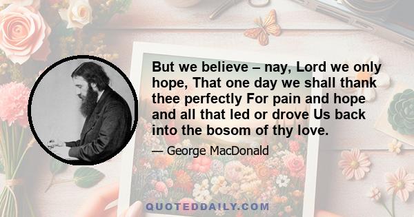 But we believe – nay, Lord we only hope, That one day we shall thank thee perfectly For pain and hope and all that led or drove Us back into the bosom of thy love.