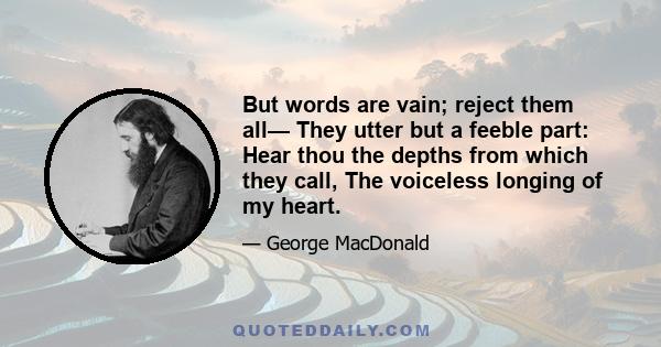 But words are vain; reject them all— They utter but a feeble part: Hear thou the depths from which they call, The voiceless longing of my heart.