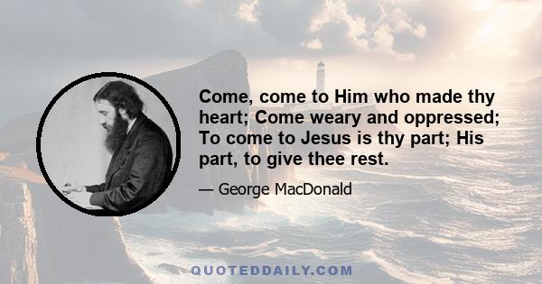 Come, come to Him who made thy heart; Come weary and oppressed; To come to Jesus is thy part; His part, to give thee rest.