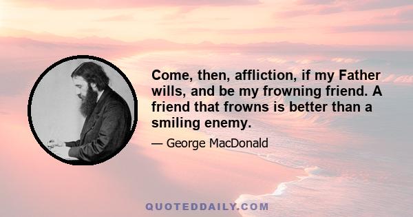 Come, then, affliction, if my Father wills, and be my frowning friend. A friend that frowns is better than a smiling enemy.