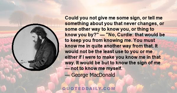 Could you not give me some sign, or tell me something about you that never changes, or some other way to know you, or thing to know you by? — No, Curdie: that would be to keep you from knowing me. You must know me in