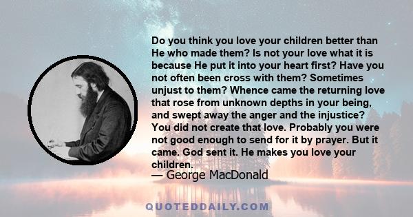 Do you think you love your children better than He who made them? Is not your love what it is because He put it into your heart first? Have you not often been cross with them? Sometimes unjust to them? Whence came the