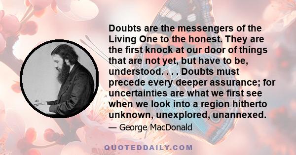 Doubts are the messengers of the Living One to the honest. They are the first knock at our door of things that are not yet, but have to be, understood. . . . Doubts must precede every deeper assurance; for uncertainties 