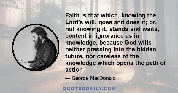 Faith is that which, knowing the Lord's will, goes and does it; or, not knowing it, stands and waits, content in ignorance as in knowledge, because God wills - neither pressing into the hidden future, nor careless of