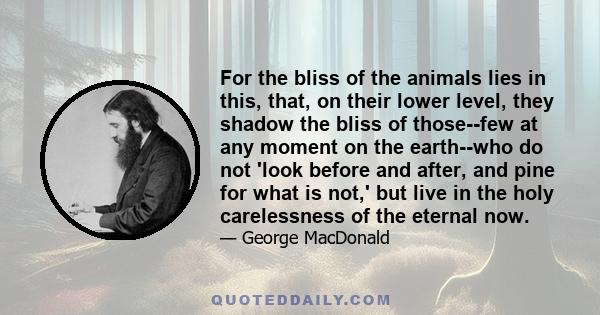 For the bliss of the animals lies in this, that, on their lower level, they shadow the bliss of those--few at any moment on the earth--who do not 'look before and after, and pine for what is not,' but live in the holy