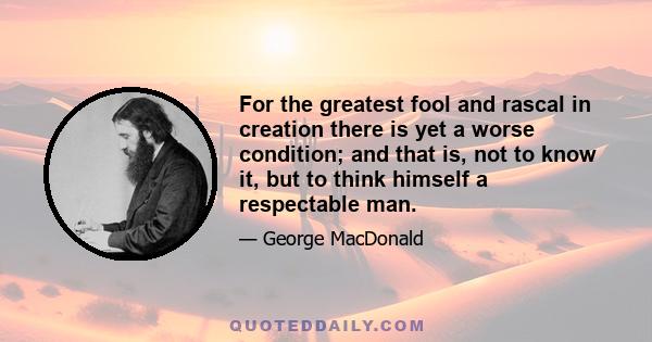 For the greatest fool and rascal in creation there is yet a worse condition; and that is, not to know it, but to think himself a respectable man.