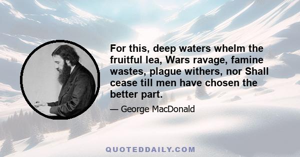 For this, deep waters whelm the fruitful lea, Wars ravage, famine wastes, plague withers, nor Shall cease till men have chosen the better part.