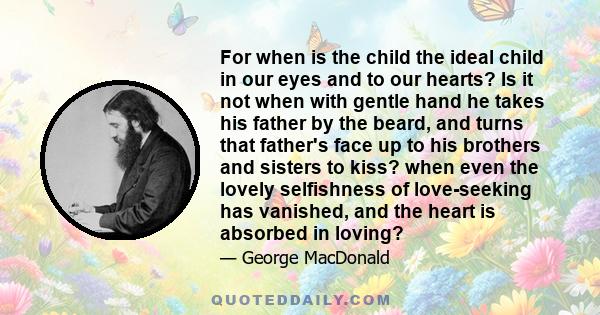 For when is the child the ideal child in our eyes and to our hearts? Is it not when with gentle hand he takes his father by the beard, and turns that father's face up to his brothers and sisters to kiss? when even the