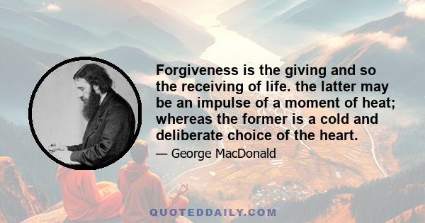 Forgiveness is the giving and so the receiving of life. the latter may be an impulse of a moment of heat; whereas the former is a cold and deliberate choice of the heart.