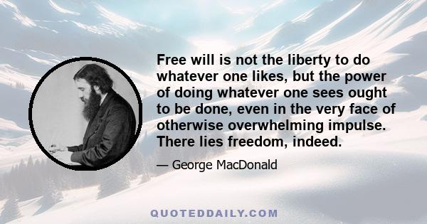 Free will is not the liberty to do whatever one likes, but the power of doing whatever one sees ought to be done, even in the very face of otherwise overwhelming impulse. There lies freedom, indeed.