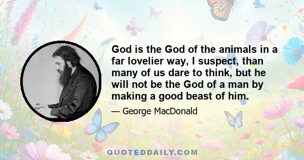 God is the God of the animals in a far lovelier way, I suspect, than many of us dare to think, but he will not be the God of a man by making a good beast of him.