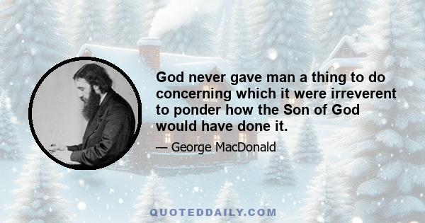 God never gave man a thing to do concerning which it were irreverent to ponder how the Son of God would have done it.