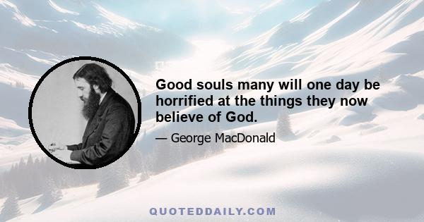 Good souls many will one day be horrified at the things they now believe of God.