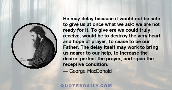 He may delay because it would not be safe to give us at once what we ask: we are not ready for it. To give ere we could truly receive, would be to destroy the very heart and hope of prayer, to cease to be our Father.