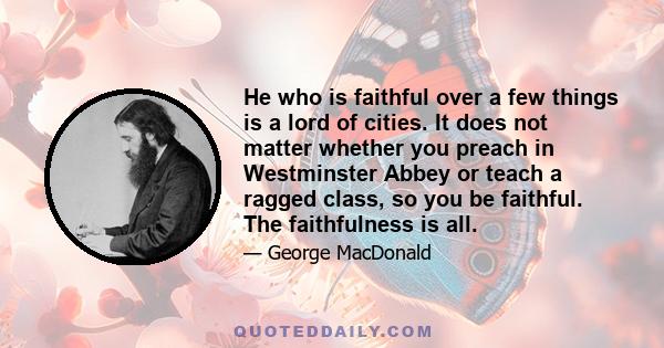 He who is faithful over a few things is a lord of cities. It does not matter whether you preach in Westminster Abbey or teach a ragged class, so you be faithful. The faithfulness is all.