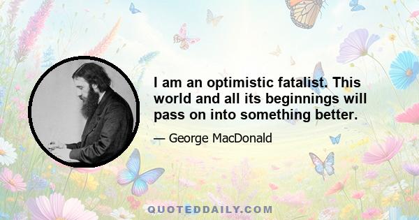 I am an optimistic fatalist. This world and all its beginnings will pass on into something better.