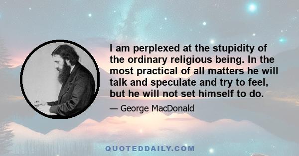 I am perplexed at the stupidity of the ordinary religious being. In the most practical of all matters he will talk and speculate and try to feel, but he will not set himself to do.