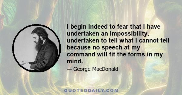 I begin indeed to fear that I have undertaken an impossibility, undertaken to tell what I cannot tell because no speech at my command will fit the forms in my mind.