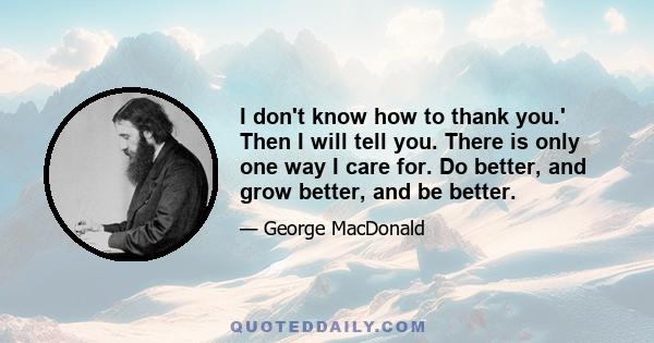 I don't know how to thank you.' Then I will tell you. There is only one way I care for. Do better, and grow better, and be better.