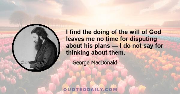 I find the doing of the will of God leaves me no time for disputing about his plans — I do not say for thinking about them.