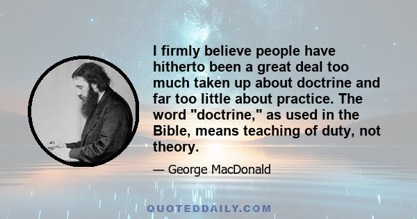 I firmly believe people have hitherto been a great deal too much taken up about doctrine and far too little about practice. The word doctrine, as used in the Bible, means teaching of duty, not theory.