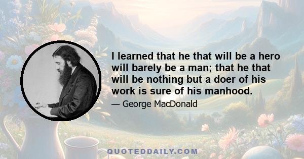 I learned that he that will be a hero will barely be a man; that he that will be nothing but a doer of his work is sure of his manhood.