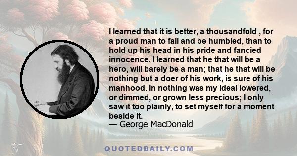 I learned that it is better, a thousandfold , for a proud man to fall and be humbled, than to hold up his head in his pride and fancied innocence. I learned that he that will be a hero, will barely be a man; that he