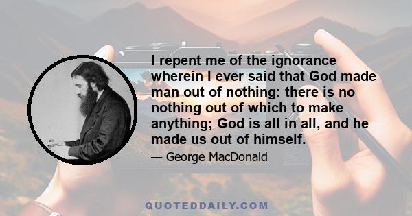 I repent me of the ignorance wherein I ever said that God made man out of nothing: there is no nothing out of which to make anything; God is all in all, and he made us out of himself.