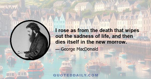 I rose as from the death that wipes out the sadness of life, and then dies itself in the new morrow.