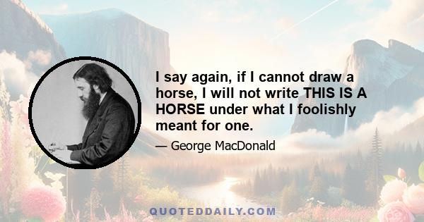 I say again, if I cannot draw a horse, I will not write THIS IS A HORSE under what I foolishly meant for one.