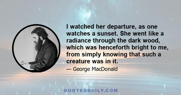 I watched her departure, as one watches a sunset. She went like a radiance through the dark wood, which was henceforth bright to me, from simply knowing that such a creature was in it.