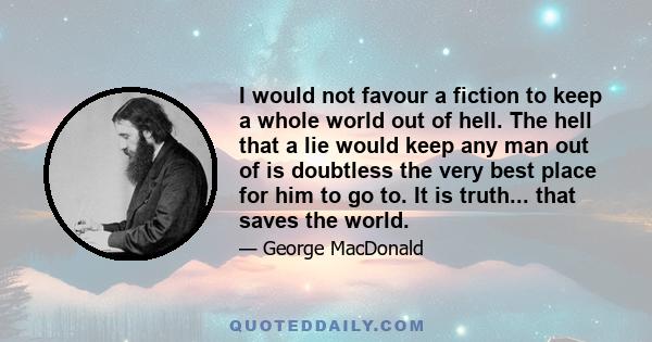 I would not favour a fiction to keep a whole world out of hell. The hell that a lie would keep any man out of is doubtless the very best place for him to go to. It is truth... that saves the world.