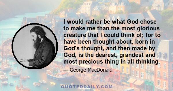 I would rather be what God chose to make me than the most glorious creature that I could think of; for to have been thought about, born in God's thought, and then made by God, is the dearest, grandest and most precious