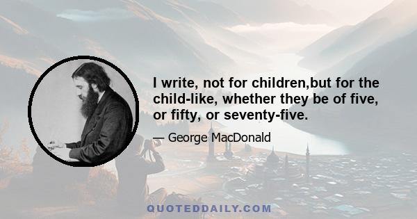 I write, not for children,but for the child-like, whether they be of five, or fifty, or seventy-five.